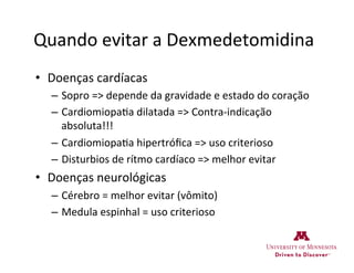 Quando	
  evitar	
  a	
  Dexmedetomidina	
  
•  Doenças	
  cardíacas	
  
–  Sopro	
  =>	
  depende	
  da	
  gravidade	
  e	
  estado	
  do	
  coração	
  
–  Cardiomiopa>a	
  dilatada	
  =>	
  Contra-­‐indicação	
  
absoluta!!!	
  
–  Cardiomiopa>a	
  hipertróﬁca	
  =>	
  uso	
  criterioso	
  
–  Disturbios	
  de	
  rítmo	
  cardíaco	
  =>	
  melhor	
  evitar	
  
•  Doenças	
  neurológicas	
  
–  Cérebro	
  =	
  melhor	
  evitar	
  (vômito)	
  
–  Medula	
  espinhal	
  =	
  uso	
  criterioso	
  
 