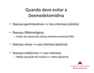 Quando	
  devo	
  evitar	
  a	
  
Dexmedetomidina	
  
•  Doenças	
  gastrintes>nais	
  =>	
  Uso	
  criterioso	
  (vômito)	
  
•  Doenças	
  OWálmológicas	
  
–  Evitar	
  em	
  úlcera	
  de	
  córnea	
  (vômito	
  aumenta	
  PIO)	
  
•  Doenças	
  renais	
  =>	
  uso	
  criterioso	
  (poliúria)	
  
•  Doenças	
  endócrinas	
  =>	
  uso	
  criterioso	
  
–  Reduz	
  secreção	
  de	
  insulina	
  =>	
  altera	
  glicemia	
  
 