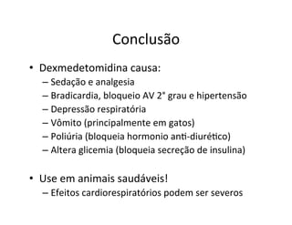 Conclusão	
  
•  Dexmedetomidina	
  causa:	
  
– Sedação	
  e	
  analgesia	
  
– Bradicardia,	
  bloqueio	
  AV	
  2°	
  grau	
  e	
  hipertensão	
  
– Depressão	
  respiratória	
  
– Vômito	
  (principalmente	
  em	
  gatos)	
  
– Poliúria	
  (bloqueia	
  hormonio	
  an>-­‐diuré>co)	
  
– Altera	
  glicemia	
  (bloqueia	
  secreção	
  de	
  insulina)	
  
•  Use	
  em	
  animais	
  saudáveis!	
  
– Efeitos	
  cardiorespiratórios	
  podem	
  ser	
  severos	
  
 