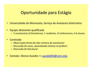 Oportunidade	
  para	
  Estágio	
  
•  Universidade	
  de	
  Minnesota,	
  Serviço	
  de	
  Anestesia	
  Veterinária	
  
•  Equipe	
  altamente	
  qualiﬁcada	
  
–  5	
  anestesistas	
  (3	
  Brasileiros),	
  1	
  residente,	
  13	
  enfermeiros,	
  4-­‐6	
  alunos	
  
•  Conteúdo	
  
–  Observação	
  direta	
  de	
  alto	
  número	
  de	
  anestesias!	
  
–  Discussão	
  de	
  casos,	
  aprendizado	
  intenso	
  na	
  prá>ca!	
  
–  Discussão	
  de	
  literatura!	
  
•  Contato:	
  Alonso	
  Guedes	
  =>	
  guede003@umn.edu	
  
 