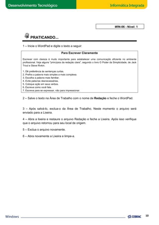 PRATICANDO... 
1 – Inicie o WordPad e digite o texto a seguir: 
Para Escrever Claramente 
Escrever com clareza é muito importante para estabelecer uma comunicação eficiente no ambiente 
profissional. Veja alguns "princípios da redação clara", 
Trout e Steve Rivkin. 
1. Dê preferência às sentenças curtas. 
2. Prefira a palavra mais simples a mais complexa. 
3. Escolha a palavra mais familiar. 
4. Evite palavras desnecessárias. 
5. Coloque ação em seus verbos. 
6. Escreva como você fala. 
7. Escreva para se expressar, não para impressionar. 
segundo o livro O Poder da Simplicidade, de Jack 
erbos. 
2 – Salve o texto na Área de Trabalho com o nome de 
Redação e feche o WordPad. 
3 – Após salvá-lo, exclua-exclua 
o da Área de Trabalho. Neste momento o arquivo será 
enviado para a Lixeira. 
4 – Abra a lixeira e restaure o arquivo Redação e feche a Lixeira. Após isso verifique 
que o arquivo retornou para seu local de origem. 
5 – Exclua o arquivo novamente. 
6 – Abra novamente a Lixeira e limpe-limpe 
a. 
AULA 6: WIN 
10 
WIN-06 - Nível: 1 
 