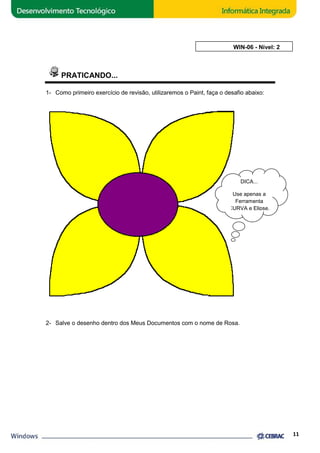 PRATICANDO... 
AULA 6: WIN 
WIN-06 - Nível: 2 
1- Como primeiro exercício de revisão, utilizaremos o Paint, faça o desafio abaixo: 
CURVA e Elipse. 
2- Salve o desenho dentro dos Meus Documentos com o nome de Rosa. 
11 
DICA... 
Use apenas a 
Ferramenta 
 