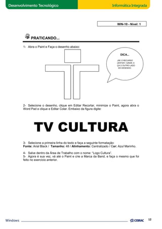 PRATICANDO... 
1- Abra o Paint e Faça o desenho abaixo: 
AULA 10: WIN 
WIN-10 - Nível: 1 
.................... 
DICA... 
DO DESENHO. 
2- Selecione o desenho, clique em Editar Recortar, minimize o Paint, agora abra o 
Word Pad e clique e Editar Colar. Embaixo da figura digite: 
TV CULTURA 
3- Selecione a primeira linha do texto e faça a seguinte formatação: 
Fonte: Arial Black / Tamanho: 
48 / Alinhamento: Centralizado / Cor: 
4- Salve dentro da Área de Trabalho com o nome: “ 
Logo Cultura”. 
5- Agora é sua vez, vá até o Paint e crie a Marca da Band, e faça o mesmo que foi 
feito no exercício anterior. 
USE O RECURSO 
INVERTER / GIRAR, E 
FAÇA O OUTRO LADO 
12 
or: Azul Marinho. 
 