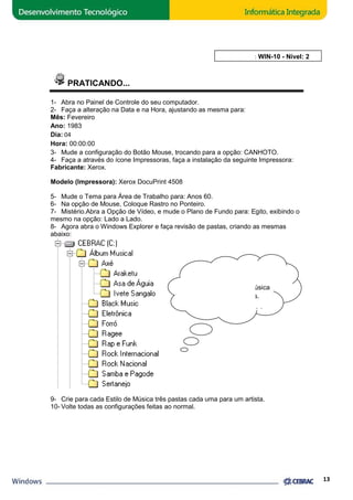 PRATICANDO... 
AULA 10: WIN 
1- Abra no Painel de Controle do seu computador. 
2- Faça a alteração na Data e na Hora, 
ajustando as mesma para: 
Mês: Fevereiro 
Ano: 1983 
Dia: 04 
Hora: 00:00:00 
3- Mude a configuração do Botão Mouse, trocando para a opção: CANHOTO. 
4- Faça a através do ícone Impressoras, faça a instalação da seguinte Impressora: 
Fabricante: Xerox. 
Modelo (Impressora): Xerox DocuPrint 4508 
5- Mude o Tema para Área de Trabalho para: Anos 60. 
6- Na opção de Mouse, Coloque Rastro no Ponteiro. 
7- Mistério.Abra a Opção de Vídeo, e mude o Plano de Fundo para: Egito, exibindo o 
mesmo na opção: Lado do a Lado. 
8- Agora abra o Windows Explorer e faça revisão de pastas, criando as mesmas 
abaixo: 
Para cada Estilo de Música 
Peça ajuda ao Estagiário. 
9- Crie para cada Estilo de Música três pasta 
10- Volte todas as configurações feitas ao normal. 
DICA... 
crie três Subpastas. 
pastas cada uma para um artista. 
13 
WIN-10 - Nível: 2 
 