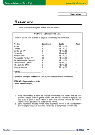 PRATICANDO... 
1. Inicie o Wordpad e digite a lista de produtos abaixo: 
CEBRAC 
– Computadores Ltda. 
AULA 11: WIN 
Tabela de preços para revenda de peças e acessórios para informática. 
Produto 
Mouse 
Teclado 
Monitor LG 17’’ 
Placa-mãe 
Placa de rede 
Processador Pentium IV 
Gabinete Satélite Premium 
Drive DVD/RW Combo 
Filtro de linha SWS 
Drive de disquete 
TOTAIS............................................ 
O prazo de entrega é de sete 
WIN-11 - Nível: 1 
dias úteis a partir do recebimento desta tabela. 
CEBRAC – Computadores Ltda. 
Centro de distribuição. 
Quantidade Custo 
2 R$ 20,00 
2 R$ 35,00 
5 R$ 735,00 
2 R$ 468,78 
20 R$ 35,00 
35 R$ 580,00 
5 R$ 125,00 
3 R$ 565,00 
5 R$ 265,00 
3 R$ 80,00 
* * 
2. Inicie a calculadora e efetue os cálculos necessários para obter o total de cada 
produto e depois os totais gerais. Para o total de cada produto mult 
pelo custo e para os totais efetue a soma das colunas. Depois de obter os 
valores, troque os asteriscos pelos valores obtidos. 
3. Salve na área de trabalho como o nome de Lista de Preços e, em seguida chame 
o instrutor presente para checar se o 
exercício foi completado corretamente. 
14 
Total 
* 
* 
* 
* 
* 
* 
* 
* 
* 
* 
* 
multiplique a qtd 
 