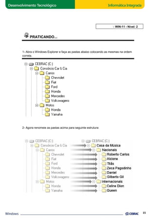 PRATICANDO... 
1- Abra o Windows Explorer e faça as pastas abaixo colocando as mesmas na ordem 
correta. 
2- Agora renomeie as pastas acima para seguinte estrutura: 
AULA 11: WIN 
15 
WIN-11 - Nível: 2 
