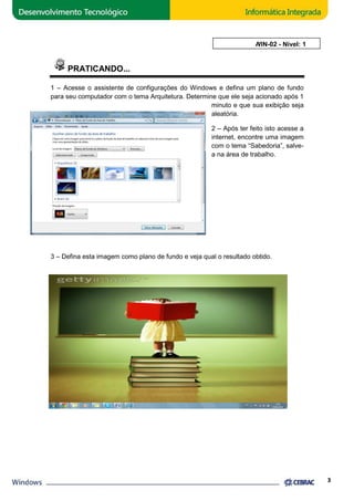 PRATICANDO... 
AULA 2: WIN 
WIN-02 - Nível: 1 
1 – Acesse o assistente de configurações do Windows e defina um plano de fundo 
para seu computador com o tema Arquitetura. Determine que ele seja acionado após 1 
minuto e que sua exibição seja 
aleatória. 
2 – Após ter feito isto acesse a 
internet, encontre uma imagem 
com o tema “Sabedoria”, salve 
a na área de trabalho 
3 – Defina esta imagem como plano de fundo e veja qual o resultado obtido. 
3 
salve-na 
trabalho. 
 