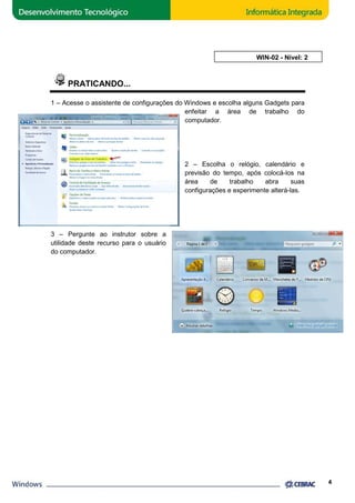 PRATICANDO... 
AULA 2: WIN 
WIN-02 - Nível: 2 
1 – Acesse se o assistente de configurações do Windows e escolha alguns 
3 – Pergunte ao instrutor sobre a 
utilidade deste recurso para o usuário 
do computador. 
enfeitar a área de trabalho do 
computador. 
2 – Escolha o relógio, calendário e 
previsão do tempo, após colocá 
área de trabalho abra suas 
configurações e experimente 
4 
Gadgets para 
colocá-los na 
alterá-las. 
 