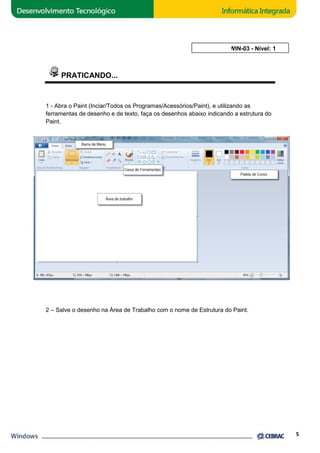 PRATICANDO... 
AULA 3: WIN 
1 - Abra o Paint (Inciar/Todos os 
Programas/Acessórios/Paint), e utilizando as 
ferramentas de desenho e de texto, faça os desenhos abaixo indicando a estrutura do 
Paint. 
2 – Salve o desenho na Área de Trabalho com o nome de Estrutura do Paint. 
5 
), WIN-03 - Nível: 1 
 