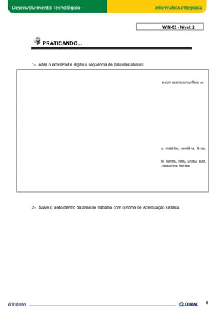 PRATICANDO... 
1- Abra o WordPad e digite a seqüência de palavras abaixo: 
Oxítonas 
1. São assinaladas com acento agudo as palavras oxítonas que terminam em 
que terminam em e e o fechados, seguidos ou não de 
a já, cajá, vatapá 
as ás, ananás, mafuás 
e fé, café, jacaré 
es pés, pajés, pontapés 
o pó, cipó, mocotó 
os nós, sós, retrós 
e crê, dendê, vê 
es freguês, inglês, lês 
o avô, bordô, metrô 
os bisavôs, borderôs, propôs 
NOTA 
Incluem-se nesta regra os infinitivos seguidos dos 
compô-lo, pô-los etc. 
a, e e o abertos, e com acento circunflexo as 
s: 
pronomes oblíquos lo, la, los, las: dá-lo, matá 
Nunca se acentuam: (a) as oxítonas terminadas em i e u, e em consoantes 
clamor etc.; (b) os infinitivos em i, seguidos dos pronomes oblíquos lo, la, los, las 
os - fi-lo, puni-la, reduzi 
2. Acentuam-se sempre as oxítonas de duas ou mais sílabas terminadas em 
alguém, armazém, também, conténs, parabéns, vinténs. 
AULA 3: WIN 
- ali, caqui, rubi, bambu, rebu, urubu, sutil, 
-em e -ens: 
2- Salve o texto dentro da área de trabalho com o nome de Acentuação Gráfica. 
6 
WIN-03 - Nível: 2 
matá-los, vendê-la, fê-las, 
reduzi-los, feri-las. 
 