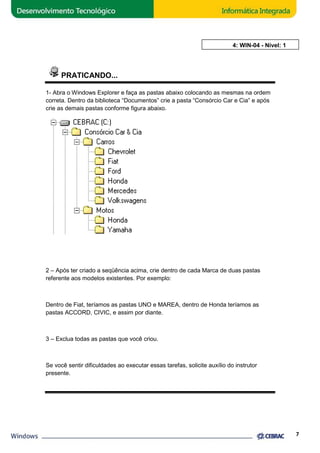 PRATICANDO... 
AULA 4: WIN 
1- Abra o Windows Explorer e faça as pastas abaixo colocando as mesmas na ordem 
correta. Dentro da biblioteca “Documentos” crie a pasta “Consórcio 
Car e Cia” e após 
crie as demais pastas conforme figura abaixo. 
2 – Após ter criado a seqüência acima, crie dentro de cada Marca de duas pastas 
referente aos modelos existentes. Por exemplo: 
Dentro de Fiat, teríamos as pastas UNO e MAREA, dentro de Honda teríamos as 
pastas ACCORD, CIVIC, e assim por diante. 
3 – Exclua todas as pastas que você criou. 
Se você sentir dificuldades ao executar essas tarefas, solicite auxílio do instrutor 
presente. 
7 
WIN-04 - Nível: 1 
 