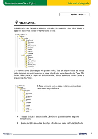 PRATICANDO... 
AULA 4: WIN 
1- Abra o Windows Explorer xplorer e dentro da biblioteca “Documentos” crie a pasta “Brasil” e 
após crie as demais pastas conforme figura abaixo. 
2- Faremos agora organização das pastas acima, pois em alguns caso 
estão trocadas, como por exemplo, a pasta Uberlândia, que esta dentro da Pasta São 
Paulo. Selecione-a e clique em 
Editar/Recortar, depois selecione Minas Gerais e 
clique em Editar/Colar. 
3- Faça o mesmo com as pasta restantes, deixando as 
mesmas da seguinte forma: 
4 - Depois exclua as pastas: Araxá, Uberlândia, que estão dentro da pasta 
Minas Gerais. 
5 - Exclua também as pastas: Ourinhos e Pontal, que estão na Pasta São Paulo. 
8 
casos as pastas 
, WIN-04 - Nível: 2 
 