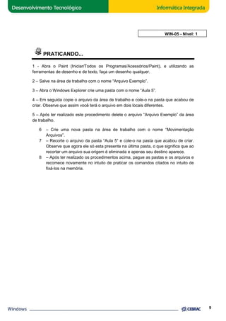 PRATICANDO... 
AULA 5: WIN 
1 - Abra o Paint (Iniciar/ 
ciar/Todos os Programas/Acessórios/Paint), e utilizando as 
ferramentas de desenho e de texto, faça 
um desenho qualquer. 
2 – Salve na área de trabalho com o nome “Arquivo Exemplo”. 
3 – Abra o Windows Explorer crie uma pasta com o nome “Aula 5”. 
4 – Em seguida copie o arquivo da área de trabalho e cole 
criar. Observe que assim você terá o arquivo em dois locais diferentes. 
5 – Após ter realizado este procedimento delete o arquivo “Arquivo Exemplo” da área 
de trabalho. 
6 – Crie uma nova pasta na área de trabalho 
Arquivos”. 
7 – Recorte o arquivo da pasta “Aula 5” e cole 
cole-o na pasta que acabou de 
com o nome “Movimentação 
cole-o na pasta que acabou de criar. 
Observe que agora ele só esta presente na última pasta, o que significa que ao 
recortar um arquivo sua 
origem é eliminada e apenas seu destino aparece. 
8 – Após pós ter realizado os procedimentos acima, pague as pastas e os arquivos e 
recomece novamente no intuito de praticar os comandos citados no intuito de 
fixá-los na memória. 
9 
WIN-05 - Nível: 1 
 