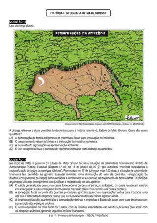 8 de 17 – Prefeitura de Rondonópolis – FISCAL TRIBUTÁRIO
QUESTÃO 16
Leia a charge abaixo.
(Disponível em: http://fococidadao.blogspot.com/2011/05/charges. Acesso em: 28/07/2019.)
A charge refere-se a duas questões fundamentais para a história recente do Estado de Mato Grosso. Quais são essas
questões?
(A) A demarcação de terras indígenas e os incentivos fiscais para instalação de indústrias.
(B) O crescimento do rebanho bovino e a instalação da indústria moveleira.
(C) A expansão do agronegócio e a preservação ambiental.
(D) O uso de agrotóxicos e o aumento do reconhecimento de comunidades quilombolas.
QUESTÃO 17
No início de 2019, o governo do Estado de Mato Grosso decretou situação de calamidade financeira no âmbito da
Administração Pública Estadual (Decreto n.º 07, de 17 de janeiro de 2019), que autorizou “medidas necessárias à
racionalização de todos os serviços públicos”. Prorrogada em 17 de julho por mais 120 dias, a situação de calamidade
financeira tem permitido ao governo executar medidas como diminuição do valor de contratos, renegociação de
dívidas, enxugamento de cargos comissionados e contratados e suspensão do pagamento de horas extras. O principal
argumento utilizado pelo governo para justificar a necessidade de tais ações é:
(A) O calote generalizado promovido pelos fornecedores de bens e serviços ao Estado, os quais receberam valores
em antecipação e não entregaram o contratado, trazendo prejuízos enormes aos cofres públicos.
(B) A sonegação fiscal por parte dos grandes produtores agrícolas, que cria uma situação caótica para o Estado, uma
vez que a arrecadação depende quase que exclusivamente das atividades agropecuárias.
(C) A desindustrialização, que tem feito a arrecadação diminuir e impedido o Estado de arcar com suas despesas com
a prestação dos serviços públicos.
(D) O aprofundamento da crise fiscal do Estado, com as receitas arrecadadas não sendo suficientes para arcar com
as despesas públicas, gerando seguidos déficits financeiros.
HISTÓRIA E GEOGRAFIA DE MATO GROSSO
 