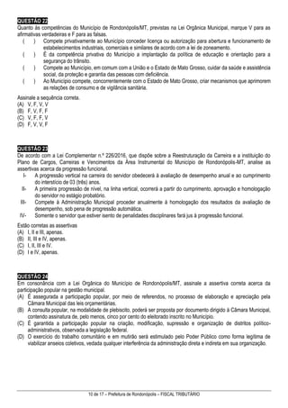 10 de 17 – Prefeitura de Rondonópolis – FISCAL TRIBUTÁRIO
QUESTÃO 22
Quanto às competências do Município de Rondonópolis/MT, previstas na Lei Orgânica Municipal, marque V para as
afirmativas verdadeiras e F para as falsas.
( ) Compete privativamente ao Município conceder licença ou autorização para abertura e funcionamento de
estabelecimentos industriais, comerciais e similares de acordo com a lei de zoneamento.
( ) É da competência privativa do Município a implantação da política de educação e orientação para a
segurança do trânsito.
( ) Compete ao Município, em comum com a União e o Estado de Mato Grosso, cuidar da saúde e assistência
social, da proteção e garantia das pessoas com deficiência.
( ) Ao Município compete, concorrentemente com o Estado de Mato Grosso, criar mecanismos que aprimorem
as relações de consumo e de vigilância sanitária.
Assinale a sequência correta.
(A) V, F, V, V
(B) F, V, F, F
(C) V, F, F, V
(D) F, V, V, F
QUESTÃO 23
De acordo com a Lei Complementar n.º 226/2016, que dispõe sobre a Reestruturação da Carreira e a instituição do
Plano de Cargos, Carreiras e Vencimentos da Área Instrumental do Município de Rondonópolis-MT, analise as
assertivas acerca da progressão funcional.
I- A progressão vertical na carreira do servidor obedecerá à avaliação de desempenho anual e ao cumprimento
do interstício de 03 (três) anos.
II- A primeira progressão de nível, na linha vertical, ocorrerá a partir do cumprimento, aprovação e homologação
do servidor no estágio probatório.
III- Compete à Administração Municipal proceder anualmente à homologação dos resultados da avaliação de
desempenho, sob pena de progressão automática.
IV- Somente o servidor que estiver isento de penalidades disciplinares fará jus à progressão funcional.
Estão corretas as assertivas
(A) I, II e III, apenas.
(B) II, III e IV, apenas.
(C) I, II, III e IV.
(D) I e IV, apenas.
QUESTÃO 24
Em consonância com a Lei Orgânica do Município de Rondonópolis/MT, assinale a assertiva correta acerca da
participação popular na gestão municipal.
(A) É assegurada a participação popular, por meio de referendos, no processo de elaboração e apreciação pela
Câmara Municipal das leis orçamentárias.
(B) A consulta popular, na modalidade de plebiscito, poderá ser proposta por documento dirigido à Câmara Municipal,
contendo assinatura de, pelo menos, cinco por cento do eleitorado inscrito no Município.
(C) É garantida a participação popular na criação, modificação, supressão e organização de distritos político-
administrativos, observada a legislação federal.
(D) O exercício do trabalho comunitário e em mutirão será estimulado pelo Poder Público como forma legítima de
viabilizar anseios coletivos, vedada qualquer interferência da administração direta e indireta em sua organização.
 