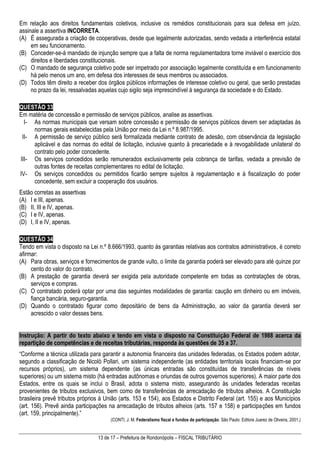 13 de 17 – Prefeitura de Rondonópolis – FISCAL TRIBUTÁRIO
Em relação aos direitos fundamentais coletivos, inclusive os remédios constitucionais para sua defesa em juízo,
assinale a assertiva INCORRETA.
(A) É assegurada a criação de cooperativas, desde que legalmente autorizadas, sendo vedada a interferência estatal
em seu funcionamento.
(B) Conceder-se-á mandado de injunção sempre que a falta de norma regulamentadora torne inviável o exercício dos
direitos e liberdades constitucionais.
(C) O mandado de segurança coletivo pode ser impetrado por associação legalmente constituída e em funcionamento
há pelo menos um ano, em defesa dos interesses de seus membros ou associados.
(D) Todos têm direito a receber dos órgãos públicos informações de interesse coletivo ou geral, que serão prestadas
no prazo da lei, ressalvadas aquelas cujo sigilo seja imprescindível à segurança da sociedade e do Estado.
QUESTÃO 33
Em matéria de concessão e permissão de serviços públicos, analise as assertivas.
I- As normas municipais que versam sobre concessão e permissão de serviços públicos devem ser adaptadas às
normas gerais estabelecidas pela União por meio da Lei n.º 8.987/1995.
II- A permissão de serviço público será formalizada mediante contrato de adesão, com observância da legislação
aplicável e das normas do edital de licitação, inclusive quanto à precariedade e à revogabilidade unilateral do
contrato pelo poder concedente.
III- Os serviços concedidos serão remunerados exclusivamente pela cobrança de tarifas, vedada a previsão de
outras fontes de receitas complementares no edital de licitação.
IV- Os serviços concedidos ou permitidos ficarão sempre sujeitos à regulamentação e à fiscalização do poder
concedente, sem excluir a cooperação dos usuários.
Estão corretas as assertivas
(A) I e III, apenas.
(B) II, III e IV, apenas.
(C) I e IV, apenas.
(D) I, II e IV, apenas.
QUESTÃO 34
Tendo em vista o disposto na Lei n.º 8.666/1993, quanto às garantias relativas aos contratos administrativos, é correto
afirmar:
(A) Para obras, serviços e fornecimentos de grande vulto, o limite da garantia poderá ser elevado para até quinze por
cento do valor do contrato.
(B) A prestação de garantia deverá ser exigida pela autoridade competente em todas as contratações de obras,
serviços e compras.
(C) O contratado poderá optar por uma das seguintes modalidades de garantia: caução em dinheiro ou em imóveis,
fiança bancária, seguro-garantia.
(D) Quando o contratado figurar como depositário de bens da Administração, ao valor da garantia deverá ser
acrescido o valor desses bens.
Instrução: A partir do texto abaixo e tendo em vista o disposto na Constituição Federal de 1988 acerca da
repartição de competências e de receitas tributárias, responda às questões de 35 a 37.
“Conforme a técnica utilizada para garantir a autonomia financeira das unidades federadas, os Estados podem adotar,
segundo a classificação de Nicolò Pollari, um sistema independente (as entidades territoriais locais financiam-se por
recursos próprios), um sistema dependente (as únicas entradas são constituídas de transferências de níveis
superiores) ou um sistema misto (há entradas autônomas e oriundas de outros governos superiores). A maior parte dos
Estados, entre os quais se inclui o Brasil, adota o sistema misto, assegurando às unidades federadas receitas
provenientes de tributos exclusivos, bem como de transferências de arrecadação de tributos alheios. A Constituição
brasileira prevê tributos próprios à União (arts. 153 e 154), aos Estados e Distrito Federal (art. 155) e aos Municípios
(art. 156). Prevê ainda participações na arrecadação de tributos alheios (arts. 157 e 158) e participações em fundos
(art. 159, principalmente).”
(CONTI, J. M. Federalismo fiscal e fundos de participação. São Paulo: Editora Juarez de Oliveira, 2001.)
 