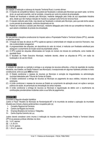 14 de 17 – Prefeitura de Rondonópolis – FISCAL TRIBUTÁRIO
QUESTÃO 35
Em relação à instituição e cobrança do Imposto Territorial Rural, é correto afirmar:
(A) É imposto de competência federal, mas poderá ser fiscalizado e cobrado pelo Município que assim optar, na forma
da lei, ao qual será revertido, sob tal condição, cinquenta por cento do produto da arrecadação.
(B) Poderá ser fiscalizado e cobrado pelo Município, mediante delegação pela União de sua capacidade tributária
ativa, desde que não implique redução do imposto ou qualquer outra forma de renúncia fiscal.
(C) É imposto instituído pela União, mas deverá ser fiscalizado e cobrado pelo Município, para que este tenha acesso
a uma parcela da arrecadação, conforme disciplinado em lei.
(D) Poderá ser instituído e cobrado pelo Município, mediante delegação pela União de sua competência tributária, ao
qual caberá a totalidade do produto da arrecadação.
QUESTÃO 36
No que pertine à disciplina constitucional do Imposto sobre a Propriedade Predial e Territorial Urbana (IPTU), assinale
a assertiva correta.
(A) A fixação da base de cálculo do IPTU sujeita-se apenas à anterioridade em relação ao exercício financeiro, mas
não à anterioridade nonagesimal.
(B) A progressividade das alíquotas, em decorrência do valor do imóvel, é instituída com finalidade extrafiscal para
assegurar o cumprimento da função social da propriedade urbana.
(C) O IPTU poderá ter alíquotas diferenciadas em função do número de imóveis do contribuinte, como medida de
equidade fiscal.
(D) É facultado ao Poder Executivo Municipal, mediante decreto, alterar as alíquotas do IPTU, em razão da
localização e do uso do imóvel.
QUESTÃO 37
A vedação de retenção ou restrição à entrega e ao emprego de recursos atribuídos, a título de repartição de receitas
tributárias, aos Estados, ao Distrito Federal e aos Municípios, é excepcionada em algumas hipóteses previstas no texto
constitucional, entre as quais NÃO se inclui:
(A) O Estado condicionar o repasse de recursos ao Município à correção de irregularidades na administração
municipal detectadas pelo Tribunal de Contas do Estado.
(B) O Estado condicionar a entrega de recursos ao Município ao pagamento de seus créditos, inclusive de suas
autarquias.
(C) A União condicionar o repasse de recursos ao Estado ao cumprimento da aplicação anual, em ações e serviços
públicos de saúde, de percentuais da arrecadação de certos impostos.
(D) A União condicionar a entrega de recursos ao Município à regularização de débito com o recolhimento de
contribuições previdenciárias incidentes sobre a sua folha de pagamentos.
QUESTÃO 38
Considere a seguinte situação hipotética:
Justino é Fiscal Tributário do Município de Rondonópolis-MT e foi incumbido de analisar a aplicação da imunidade
tributária aos imóveis urbanos pertencentes e ocupados pelo (a):
I- Conselho Regional de Farmácia.
II- Cartório de Registro de Imóveis.
III- Empresa Brasileira de Correios e Telégrafos.
IV- Centro Espírita Caminho de Luz.
Justino deverá considerar como imunes à instituição do Imposto sobre a Propriedade Predial e Territorial Urbana
(IPTU) as pessoas jurídicas referidas nos itens
(A) I e IV, apenas.
(B) I, II, III e IV.
(C) II e III, apenas.
(D) I, III e IV, apenas.
 