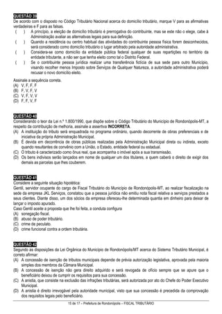 15 de 17 – Prefeitura de Rondonópolis – FISCAL TRIBUTÁRIO
QUESTÃO 39
De acordo com o disposto no Código Tributário Nacional acerca do domicílio tributário, marque V para as afirmativas
verdadeiras e F para as falsas.
( ) A princípio, a eleição de domicílio tributário é prerrogativa do contribuinte, mas se este não o elege, cabe à
Administração avaliar as alternativas legais para sua definição.
( ) Quando a residência ou centro habitual das atividades do contribuinte pessoa física forem desconhecidos,
será considerado como domicílio tributário o lugar arbitrado pela autoridade administrativa.
( ) Considera-se como domicílio da entidade pública federal qualquer de suas repartições no território da
entidade tributante, a não ser que tenha eleito como tal o Distrito Federal.
( ) Se o contribuinte pessoa jurídica realizar uma transferência fictícia de sua sede para outro Município,
visando recolher menos Imposto sobre Serviços de Qualquer Natureza, a autoridade administrativa poderá
recusar o novo domicílio eleito.
Assinale a sequência correta.
(A) V, F, F, F
(B) F, V, F, V
(C) V, F, V, V
(D) F, F, V, F
QUESTÃO 40
Considerando o teor da Lei n.º 1.800/1990, que dispõe sobre o Código Tributário do Município de Rondonópolis-MT, a
respeito da contribuição de melhoria, assinale a assertiva INCORRETA.
(A) A instituição do tributo será enquadrada no programa ordinário, quando decorrente de obras preferenciais e de
iniciativa da própria Administração Municipal.
(B) É devida em decorrência de obras públicas realizadas pela Administração Municipal direta ou indireta, exceto
quando resultantes de convênio com a União, o Estado, entidade federal ou estadual.
(C) O tributo é caracterizado como ônus real, que acompanha o imóvel após a sua transmissão.
(D) Os bens indivisos serão lançados em nome de qualquer um dos titulares, a quem caberá o direito de exigir dos
demais as parcelas que lhes couberem.
QUESTÃO 41
Considere a seguinte situação hipotética:
Gentil, servidor ocupante do cargo de Fiscal Tributário do Município de Rondonópolis-MT, ao realizar fiscalização na
sede da empresa JKL Serviços, constatou que a pessoa jurídica não emitiu nota fiscal relativa a serviços prestados a
seus clientes. Diante disso, um dos sócios da empresa ofereceu-lhe determinada quantia em dinheiro para deixar de
lançar o imposto apurado.
Caso Gentil aceite a proposta que lhe foi feita, a conduta configura
(A) sonegação fiscal.
(B) abuso de poder tributário.
(C) crime de peculato.
(D) crime funcional contra a ordem tributária.
QUESTÃO 42
Segundo as disposições da Lei Orgânica do Município de Rondonópolis/MT acerca do Sistema Tributário Municipal, é
correto afirmar:
(A) A concessão de isenção de tributos municipais depende de prévia autorização legislativa, aprovada pela maioria
simples dos membros da Câmara Municipal.
(B) A concessão de isenção não gera direito adquirido e será revogada de ofício sempre que se apure que o
beneficiário deixou de cumprir os requisitos para sua concessão.
(C) A anistia, que consiste na exclusão das infrações tributárias, será autorizada por ato do Chefe do Poder Executivo
Municipal.
(D) A anistia é direito irrevogável pela autoridade municipal, visto que sua concessão é precedida da comprovação
dos requisitos legais pelo beneficiário.
 