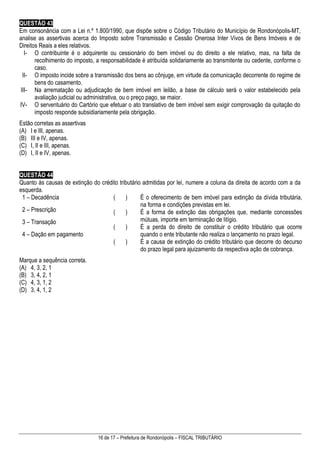 16 de 17 – Prefeitura de Rondonópolis – FISCAL TRIBUTÁRIO
QUESTÃO 43
Em consonância com a Lei n.º 1.800/1990, que dispõe sobre o Código Tributário do Município de Rondonópolis-MT,
analise as assertivas acerca do Imposto sobre Transmissão e Cessão Onerosa Inter Vivos de Bens Imóveis e de
Direitos Reais a eles relativos.
I- O contribuinte é o adquirente ou cessionário do bem imóvel ou do direito a ele relativo, mas, na falta de
recolhimento do imposto, a responsabilidade é atribuída solidariamente ao transmitente ou cedente, conforme o
caso.
II- O imposto incide sobre a transmissão dos bens ao cônjuge, em virtude da comunicação decorrente do regime de
bens do casamento.
III- Na arrematação ou adjudicação de bem imóvel em leilão, a base de cálculo será o valor estabelecido pela
avaliação judicial ou administrativa, ou o preço pago, se maior.
IV- O serventuário do Cartório que efetuar o ato translativo de bem imóvel sem exigir comprovação da quitação do
imposto responde subsidiariamente pela obrigação.
Estão corretas as assertivas
(A) I e III, apenas.
(B) III e IV, apenas.
(C) I, II e III, apenas.
(D) I, II e IV, apenas.
QUESTÃO 44
Quanto às causas de extinção do crédito tributário admitidas por lei, numere a coluna da direita de acordo com a da
esquerda.
1 – Decadência
2 – Prescrição
3 – Transação
4 – Dação em pagamento
( ) É o oferecimento de bem imóvel para extinção da dívida tributária,
na forma e condições previstas em lei.
( ) É a forma de extinção das obrigações que, mediante concessões
mútuas, importe em terminação de litígio.
( ) É a perda do direito de constituir o crédito tributário que ocorre
quando o ente tributante não realiza o lançamento no prazo legal.
( ) É a causa de extinção do crédito tributário que decorre do decurso
do prazo legal para ajuizamento da respectiva ação de cobrança.
Marque a sequência correta.
(A) 4, 3, 2, 1
(B) 3, 4, 2, 1
(C) 4, 3, 1, 2
(D) 3, 4, 1, 2
 
