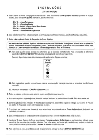 I N S T R U Ç Õ E S
LEIA COM ATENÇÃO
1. Este Caderno de Prova, com páginas numeradas de 1 a 17, é constituído de 44 (quarenta e quatro) questões de múltipla
escolha, cada uma com 4 (quatro) alternativas, assim distribuídas:
01 a 10 – Língua Portuguesa
11 a 15 – Informática Básica
16 a 19 – História e Geografia de Mato Grosso
20 a 24 – Legislação Básica
25 a 44 – Conhecimentos Específicos
2. Caso o Caderno de Prova esteja incompleto ou tenha qualquer defeito de impressão, solicite ao fiscal que o substitua.
3. Sobre a Marcação do Cartão de Respostas da Prova Objetiva
As respostas das questões objetivas deverão ser transcritas com caneta esferográfica de tinta azul ou preta não
porosa, fabricada em material transparente, para o Cartão de Respostas, que será o único documento válido para
correção. O Cartão de Respostas não será substituído por erro ou dano do candidato.
3.1. Para cada questão existe apenas uma alternativa que a responde acertadamente. Para a marcação da alternativa
escolhida no CARTÃO DE RESPOSTAS, pinte completamente o círculo correspondente.
Exemplo: Suponha que para determinada questão a alternativa C seja a escolhida.
N.º da
Questão
A
B
C
D
3.2. Será invalidada a questão em que houver mais de uma marcação, marcação rasurada ou emendada, ou não houver
marcação.
3.3. Não rasure nem amasse o CARTÃO DE RESPOSTAS.
4. Todos os espaços em branco, neste caderno, podem ser utilizados para rascunho.
5. A duração da prova é 4 (quatro) horas, já incluído o tempo destinado ao preenchimento do CARTÃO DE RESPOSTAS.
6. Somente após decorridas 2 horas e 30 minutos do início da prova, o candidato, depois de entregar seu Caderno de Prova e
seu Cartão de Respostas, poderá retirar-se da sala de prova.
7. O candidato que insistir em sair da sala de prova antes desse tempo deverá assinar Termo de Ocorrência declarando sua
desistência do concurso.
8. Será permitida a saída de candidatos levando o Caderno de Prova somente na última meia hora de prova.
9. Na página 17 deste Caderno de Prova, encontra-se a Folha de Anotação do Candidato, a qual poderá ser utilizada para a
transcrição das respostas das questões objetivas. Essa folha poderá ser levada pelo candidato para posterior conferência
com o gabarito somente após decorridas 2 horas e 30 minutos do início da prova.
10. Após o término da prova, o candidato deverá, obrigatoriamente, entregar ao fiscal o CARTÃO DE RESPOSTAS.
 