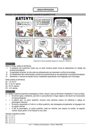 1 de 17 – Prefeitura de Rondonópolis – FISCAL TRIBUTÁRIO
Instrução: Leia atentamente a charge e responda às questões 01 e 02.
(Disponível em: http://conexaobytes.blogspot.com. Acesso em: 18/06/2019.)
QUESTÃO 01
Sobre a charge, analise as afirmativas.
I- A sequência dos quadrinhos mostra que os seres humanos podem tornar-se dependentes em relação aos
produtos tecnológicos.
II- A capacidade de pensar, de criar pode ser embaçada pelo uso impensado e acrítico da tecnologia.
III- Os trabalhadores têm mente fechada, prendem-se exclusivamente ao que apresentam os produtos tecnológicos.
IV- Atualmente, o mercado de trabalho busca o trabalhador especializado, sem integração com a tecnologia.
Estão corretas as afirmativas
(A) I, II, III e IV.
(B) II, III e IV, apenas.
(C) III e IV, apenas.
(D) I e II, apenas.
QUESTÃO 02
Em relação a aspectos linguísticos empregados no texto, marque V para as afirmativas verdadeiras e F para as falsas.
( ) Os termos laptop, smartphone, pen-drive e i-pod pertencem à língua inglesa e não devem ser incorporados
na língua portuguesa.
( ) A palavra aqui, no quinto quadrinho, funciona como elemento coesivo em referência à cabeça do
personagem masculino.
( ) Os termos mequetrefes e E olhe lá, no último quadrinho, são empregados principalmente na linguagem oral
no registro informal.
( ) A fala do personagem, no quarto quadrinho, pode ser reescrita, sem prejuízo do sentido, da seguinte
maneira: Quero gravar 10 mil músicas no meu i-pod.
Assinale a sequência correta.
(A) F, V, V, F
(B) F, V, F, V
(C) V, F, F, V
(D) V, F, V, F
LÍNGUA PORTUGUESA
 