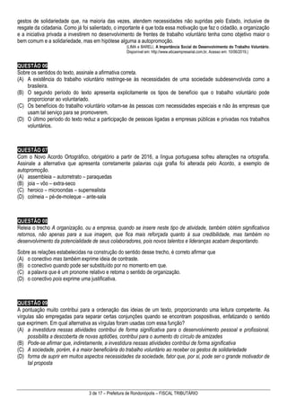 3 de 17 – Prefeitura de Rondonópolis – FISCAL TRIBUTÁRIO
gestos de solidariedade que, na maioria das vezes, atendem necessidades não supridas pelo Estado, inclusive de
resgate da cidadania. Como já foi salientado, o importante é que toda essa motivação que faz o cidadão, a organização
e a iniciativa privada a investirem no desenvolvimento de frentes de trabalho voluntário tenha como objetivo maior o
bem comum e a solidariedade, mas em hipótese alguma a autopromoção.
(LIMA e BARELI, A Importância Social do Desenvolvimento do Trabalho Voluntário.
Disponível em: http://www.eticaempresarial.com.br. Acesso em: 10/06/2019.)
QUESTÃO 06
Sobre os sentidos do texto, assinale a afirmativa correta.
(A) A existência do trabalho voluntário restringe-se às necessidades de uma sociedade subdesenvolvida como a
brasileira.
(B) O segundo período do texto apresenta explicitamente os tipos de benefício que o trabalho voluntário pode
proporcionar ao voluntariado.
(C) Os benefícios do trabalho voluntário voltam-se às pessoas com necessidades especiais e não às empresas que
usam tal serviço para se promoverem.
(D) O último período do texto reduz a participação de pessoas ligadas a empresas públicas e privadas nos trabalhos
voluntários.
QUESTÃO 07
Com o Novo Acordo Ortográfico, obrigatório a partir de 2016, a língua portuguesa sofreu alterações na ortografia.
Assinale a alternativa que apresenta corretamente palavras cuja grafia foi alterada pelo Acordo, a exemplo de
autopromoção.
(A) assembleia – autorretrato – paraquedas
(B) joia – vôo – extra-seco
(C) heroico – microondas – superrealista
(D) colmeia – pé-de-moleque – ante-sala
QUESTÃO 08
Releia o trecho A organização, ou a empresa, quando se insere neste tipo de atividade, também obtém significativos
retornos, não apenas para a sua imagem, que fica mais reforçada quanto à sua credibilidade, mas também no
desenvolvimento da potencialidade de seus colaboradores, pois novos talentos e lideranças acabam despontando.
Sobre as relações estabelecidas na construção do sentido desse trecho, é correto afirmar que
(A) o conectivo mas também exprime ideia de contraste.
(B) o conectivo quando pode ser substituído por no momento em que.
(C) a palavra que é um pronome relativo e retoma o sentido de organização.
(D) o conectivo pois exprime uma justificativa.
QUESTÃO 09
A pontuação muito contribui para a ordenação das ideias de um texto, proporcionando uma leitura competente. As
vírgulas são empregadas para separar certas conjunções quando se encontram pospositivas, enfatizando o sentido
que exprimem. Em qual alternativa as vírgulas foram usadas com essa função?
(A) a investidura nessas atividades contribui de forma significativa para o desenvolvimento pessoal e profissional,
possibilita a descoberta de novas aptidões, contribui para o aumento do círculo de amizades
(B) Pode-se afirmar que, indiretamente, a investidura nessas atividades contribui de forma significativa
(C) A sociedade, porém, é a maior beneficiária do trabalho voluntário ao receber os gestos de solidariedade
(D) forma de suprir em muitos aspectos necessidades da sociedade, fator que, por si, pode ser o grande motivador de
tal proposta
 