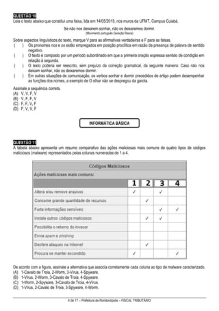 4 de 17 – Prefeitura de Rondonópolis – FISCAL TRIBUTÁRIO
QUESTÃO 10
Leia o texto abaixo que constitui uma faixa, lida em 14/05/2019, nos muros da UFMT, Campus Cuiabá.
Se não nos deixarem sonhar, não os deixaremos dormir.
(Movimento português Geração Rasca)
Sobre aspectos linguísticos do texto, marque V para as afirmativas verdadeiras e F para as falsas.
( ) Os pronomes nos e os estão empregados em posição proclítica em razão da presença de palavra de sentido
negativo.
( ) O texto é composto por um período subordinado em que a primeira oração expressa sentido de condição em
relação à segunda.
( ) O texto poderia ser reescrito, sem prejuízo da correção gramatical, da seguinte maneira: Caso não nos
deixam sonhar, não os deixaremos dormir.
( ) Em outras situações de comunicação, os verbos sonhar e dormir precedidos de artigo podem desempenhar
as funções dos nomes, a exemplo de O olhar não se despregou da garota.
Assinale a sequência correta.
(A) V, V, F, V
(B) V, F, F, V
(C) F, F, V, F
(D) F, V, V, F
QUESTÃO 11
A tabela abaixo apresenta um resumo comparativo das ações maliciosas mais comuns de quatro tipos de códigos
maliciosos (malware) representados pelas colunas numeradas de 1 a 4.
De acordo com a figura, assinale a alternativa que associa corretamente cada coluna ao tipo de malware caracterizado.
(A) 1-Cavalo de Troia, 2-Worm, 3-Vírus, 4-Spyware.
(B) 1-Vírus, 2-Worm, 3-Cavalo de Troia, 4-Spyware.
(C) 1-Worm, 2-Spyware, 3-Cavalo de Troia, 4-Vírus.
(D) 1-Vírus, 2-Cavalo de Troia, 3-Spyware, 4-Worm.
INFORMÁTICA BÁSICA
 