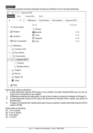 6 de 17 – Prefeitura de Rondonópolis – FISCAL TRIBUTÁRIO
QUESTÃO 14
A figura abaixo apresenta uma tela do Explorador de Arquivos do Windows 10 com uma pasta selecionada.
Sobre a figura, analise as afirmativas.
I- A pasta selecionada (Arquivos 2019) possui em seu conteúdo uma pasta chamada Recibos que, por sua vez,
possui uma ou mais pastas em seu conteúdo.
II- As Bibliotecas existentes são todas padrão, ou seja, já foram criadas no momento da instalação do Windows 10.
III- A pasta selecionada (Arquivos 2019) possui dois documentos do Microsoft Word e apenas uma planilha do
Microsoft Excel.
IV- O espaço de armazenamento utilizado pelos quatro arquivos presentes na pasta selecionada (Arquivos 2019) é
superior a 50 MB.
Estão corretas as afirmativas
(A) I, II e IV, apenas.
(B) II, III e IV, apenas.
(C) I e III, apenas.
(D) I, II, III e IV.
 