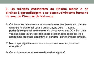 2. Os sujeitos estudantes do Ensino Médio e os
direitos à aprendizagem e ao desenvolvimento humano
na área de Ciências da Natureza
 Conhecer os interesses e as necessidades dos jovens estudantes
torna-se fundamental para a organização de um trabalho
pedagógico que vai ao encontro da perspectiva das DCNEM, uma
vez que estes jovens passam a ser posicionados como sujeitos
centrais no processo educativo e, portanto, portadores de direitos.
 Mas o que significa o aluno ser o sujeito central no processo
educativo?
 Como isso ocorre no modelo de ensino vigente?
 