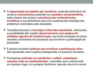  A organização do trabalho por temáticas, podendo ainda levar em
conta as controvérsias presentes em questões sociocientíficas,
pode mostrar aos alunos a relevância dos conhecimentos
científicos e sua pertinência para uma compreensão ampliada dos
problemas vivenciados pela sociedade.
 Tal prática favorece a formação crítica dos estudantes, oferecendo
a possibilidade dos sujeitos desenvolverem uma postura de
cidadãos agentes de transformação, que terão condições de tomar
decisões conscientes em processos que envolvem a participação da
população.
 É preciso favorecer práticas que envolvam a participação ativa
dos estudantes como sujeitos protagonistas no processo educativo.
 Precisamos estimular os estudantes a refletir, estabelecer
relações entre os conhecimentos, a perceber que a ciência está
em qualquer lugar, em qualquer fenômeno, seja ele natural ou social.
 