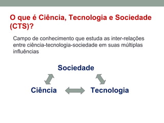 O que é Ciência, Tecnologia e Sociedade
(CTS)?
Campo de conhecimento que estuda as inter-relações
entre ciência-tecnologia-sociedade em suas múltiplas
influências
Sociedade
Ciência Tecnologia
 