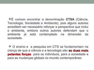 É comum encontrar a denominação CTSA (Ciência,
Tecnologia, Sociedade e Ambiente), pois alguns autores
acreditam ser necessário reforçar a perspectiva que inclui
o ambiente, embora outros autores defendam que o
ambiente já está contemplado na dimensão da
sociedade.
 O ensino e a pesquisa em CTS se fundamentam na
crença de que a ciência e a tecnologia são as duas maisas duas mais
potentes forçaspotentes forças para os indivíduos, para a sociedade e
para as mudanças globais no mundo contemporâneo
 
