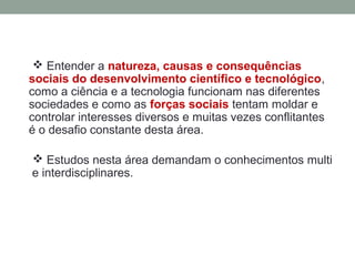  Entender a natureza, causas e consequências
sociais do desenvolvimento científico e tecnológico,
como a ciência e a tecnologia funcionam nas diferentes
sociedades e como as forças sociais tentam moldar e
controlar interesses diversos e muitas vezes conflitantes
é o desafio constante desta área.
 Estudos nesta área demandam o conhecimentos multi
e interdisciplinares.
 