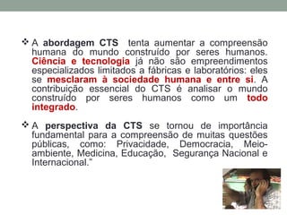  A abordagem CTS tenta aumentar a compreensão
humana do mundo construído por seres humanos.
Ciência e tecnologia já não são empreendimentos
especializados limitados a fábricas e laboratórios: eles
se mesclaram à sociedade humana e entre si. A
contribuição essencial do CTS é analisar o mundo
construído por seres humanos como um todo
integrado.
 A perspectiva da CTS se tornou de importância
fundamental para a compreensão de muitas questões
públicas, como: Privacidade, Democracia, Meio-
ambiente, Medicina, Educação, Segurança Nacional e
Internacional.”
 