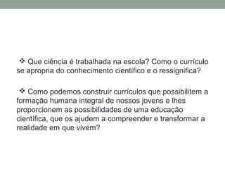  Que ciência é trabalhada na escola? Como o currículo
se apropria do conhecimento científico e o ressignifica?
 Como podemos construir currículos que possibilitem a
formação humana integral de nossos jovens e lhes
proporcionem as possibilidades de uma educação
científica, que os ajudem a compreender e transformar a
realidade em que vivem?
 