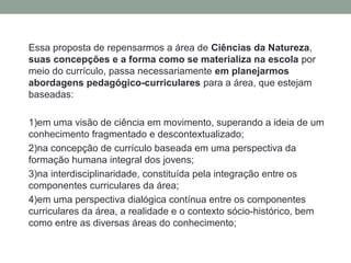 Essa proposta de repensarmos a área de Ciências da Natureza,
suas concepções e a forma como se materializa na escola por
meio do currículo, passa necessariamente em planejarmos
abordagens pedagógico-curriculares para a área, que estejam
baseadas:
1)em uma visão de ciência em movimento, superando a ideia de um
conhecimento fragmentado e descontextualizado;
2)na concepção de currículo baseada em uma perspectiva da
formação humana integral dos jovens;
3)na interdisciplinaridade, constituída pela integração entre os
componentes curriculares da área;
4)em uma perspectiva dialógica contínua entre os componentes
curriculares da área, a realidade e o contexto sócio-histórico, bem
como entre as diversas áreas do conhecimento;
 
