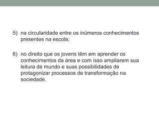 5) na circularidade entre os inúmeros conhecimentos
presentes na escola;
6) no direito que os jovens têm em aprender os
conhecimentos da área e com isso ampliarem sua
leitura de mundo e suas possibilidades de
protagonizar processos de transformação na
sociedade.
 