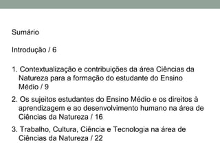 Sumário
Introdução / 6
1. Contextualização e contribuições da área Ciências da
Natureza para a formação do estudante do Ensino
Médio / 9
2. Os sujeitos estudantes do Ensino Médio e os direitos à
aprendizagem e ao desenvolvimento humano na área de
Ciências da Natureza / 16
3. Trabalho, Cultura, Ciência e Tecnologia na área de
Ciências da Natureza / 22
 
