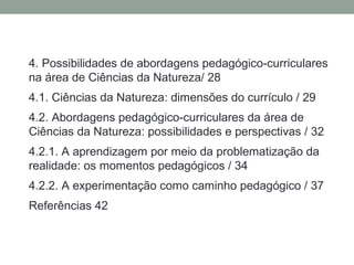 4. Possibilidades de abordagens pedagógico-curriculares
na área de Ciências da Natureza/ 28
4.1. Ciências da Natureza: dimensões do currículo / 29
4.2. Abordagens pedagógico-curriculares da área de
Ciências da Natureza: possibilidades e perspectivas / 32
4.2.1. A aprendizagem por meio da problematização da
realidade: os momentos pedagógicos / 34
4.2.2. A experimentação como caminho pedagógico / 37
Referências 42
 