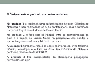 O Caderno está organizado em quatro unidades:
Na unidade 1 é realizada uma caracterização da área Ciências da
Natureza e são destacadas as suas contribuições para a formação
humana integral do estudante do Ensino Médio.
Na unidade 2, o foco está na relação entre os conhecimentos da
área e o sujeito do Ensino Médio na perspectiva dos direitos à
aprendizagem e ao desenvolvimento humano.
A unidade 3 apresenta reflexões sobre as interações entre trabalho,
ciência, tecnologia e cultura na área das Ciências da Natureza
conforme proposição das DCNEM.
A unidade 4 traz possibilidades de abordagens pedagógico-
curriculares na área.
 