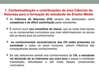 1. Contextualização e contribuições da área Ciências da
Natureza para a formação do estudante do Ensino Médio
 As Ciências da Natureza (CN) sempre são destacadas como
complexas e de difícil assimilação pelos estudantes.
 É comum ouvir nos conselhos de classe, que as notas mais baixas
ou os componentes curriculares que mais retém/reprovam os alunos
são as dessa área do conhecimento.
 os conhecimentos característicos das CN estão presentes na
sociedade e todos os seres humanos, sofrem influência das
consequências desses conhecimentos.
 Se não atribuirmos sentido aos conhecimentos da CN, o estudante
vai deixando de se interessar por essa área e passa a manifestar
insatisfação, dificuldades e até medo desses componentes
curriculares.
 
