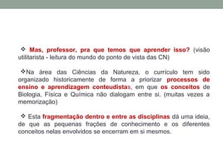  Mas, professor, pra que temos que aprender isso? (visão
utilitarista - leitura do mundo do ponto de vista das CN)
Na área das Ciências da Natureza, o currículo tem sido
organizado historicamente de forma a priorizar processos de
ensino e aprendizagem conteudistas, em que os conceitos de
Biologia, Física e Química não dialogam entre si. (muitas vezes a
memorização)
 Esta fragmentação dentro e entre as disciplinas dá uma ideia,
de que as pequenas frações de conhecimento e os diferentes
conceitos nelas envolvidos se encerram em si mesmos.
 