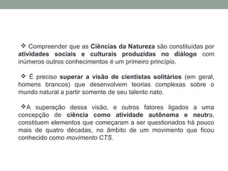  Compreender que as Ciências da Natureza são constituídas por
atividades sociais e culturais produzidas no diálogo com
inúmeros outros conhecimentos é um primeiro princípio.
 É preciso superar a visão de cientistas solitários (em geral,
homens brancos) que desenvolvem teorias complexas sobre o
mundo natural a partir somente de seu talento nato.
A superação dessa visão, e outros fatores ligados a uma
concepção de ciência como atividade autônoma e neutra,
constituem elementos que começaram a ser questionados há pouco
mais de quatro décadas, no âmbito de um movimento que ficou
conhecido como movimento CTS.
 