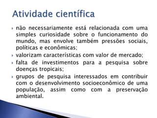  não necessariamente está relacionada com uma
simples curiosidade sobre o funcionamento do
mundo, mas envolve também pressões sociais,
políticas e econômicas;
 valorizam características com valor de mercado;
 falta de investimentos para a pesquisa sobre
doenças tropicais;
 grupos de pesquisa interessados em contribuir
com o desenvolvimento socioeconômico de uma
população, assim como com a preservação
ambiental.
 