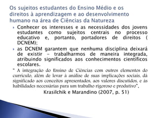  Conhecer os interesses e as necessidades dos jovens
estudantes como sujeitos centrais no processo
educativo e, portanto, portadores de direitos (
DCNEM);
 as DCNEM garantem que nenhuma disciplina deixará
de existir - trabalharmos de maneira integrada,
atribuindo significados aos conhecimentos científicos
escolares.
“ A integração do Ensino de Ciências com outros elementos do
currículo, além de levar à análise de suas implicações sociais, dá
significado aos conceitos apresentados, aos valores discutidos, e às
habilidades necessárias para um trabalho rigoroso e produtivo”.
Krasilchik e Marandino (2007, p. 51)
 
