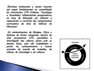 Ativistas ambientais e sociais tiveram
um papel fundamental na consolidação
do movimento CTS (Ciência, Tecnologia
e Sociedade) influenciando pesquisadores
na área da Educação em Ciências a
repensarem o currículo dos componentes
curriculares da área de Ciências da
Natureza.
Os conhecimentos da Biologia, Física e
Química de forma integrada, dentro de
uma perspectiva CTS, possibilita a
interligação dos saberes desta com as
demais áreas, pois são trabalhados a
partir de conhecimentos e temas
oriundos do mundo do trabalho, da
ciência, da tecnologia e da cultura.
 