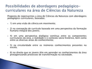 Proposta de repensarmos a área de Ciências da Natureza com abordagens
pedagógico-curriculares, baseadas:
 1) em uma visão de ciência em movimento;
 2) na concepção de currículo baseada em uma perspectiva da formação
humana integral dos jovens;
 4) em uma perspectiva dialógica contínua entre os componentes
curriculares da área, a realidade e o contexto sócio histórico, bem como
entre as diversas áreas do conhecimento;
 5) na circularidade entre os inúmeros conhecimentos presentes na
escola;
 6) no direito que os jovens têm em aprender os conhecimentos da área
protagonizando processos de transformação na sociedade.
 