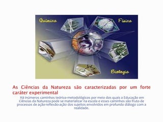 As Ciências da Natureza são caracterizadas por um forte
caráter experimental
Há inúmeros caminhos teórico-metodológicos por meio dos quais a Educação em
Ciências da Natureza pode se materializar na escola e esses caminhos são fruto de
processos de ação-reflexão-ação dos sujeitos envolvidos em profundo diálogo com a
realidade.
 