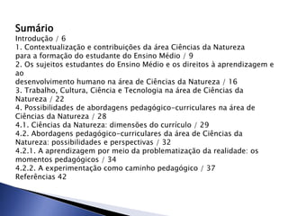 Sumário
Introdução / 6
1. Contextualização e contribuições da área Ciências da Natureza
para a formação do estudante do Ensino Médio / 9
2. Os sujeitos estudantes do Ensino Médio e os direitos à aprendizagem e
ao
desenvolvimento humano na área de Ciências da Natureza / 16
3. Trabalho, Cultura, Ciência e Tecnologia na área de Ciências da
Natureza / 22
4. Possibilidades de abordagens pedagógico-curriculares na área de
Ciências da Natureza / 28
4.1. Ciências da Natureza: dimensões do currículo / 29
4.2. Abordagens pedagógico-curriculares da área de Ciências da
Natureza: possibilidades e perspectivas / 32
4.2.1. A aprendizagem por meio da problematização da realidade: os
momentos pedagógicos / 34
4.2.2. A experimentação como caminho pedagógico / 37
Referências 42
 