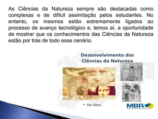 As Ciências da Natureza sempre são destacadas como
complexas e de difícil assimilação pelos estudantes. No
entanto, os mesmos estão extremamente ligados ao
processo de avanço tecnológico e, temos aí, a oportunidade
de mostrar que os conhecimentos das Ciências da Natureza
estão por trás de todo esse cenário.
 